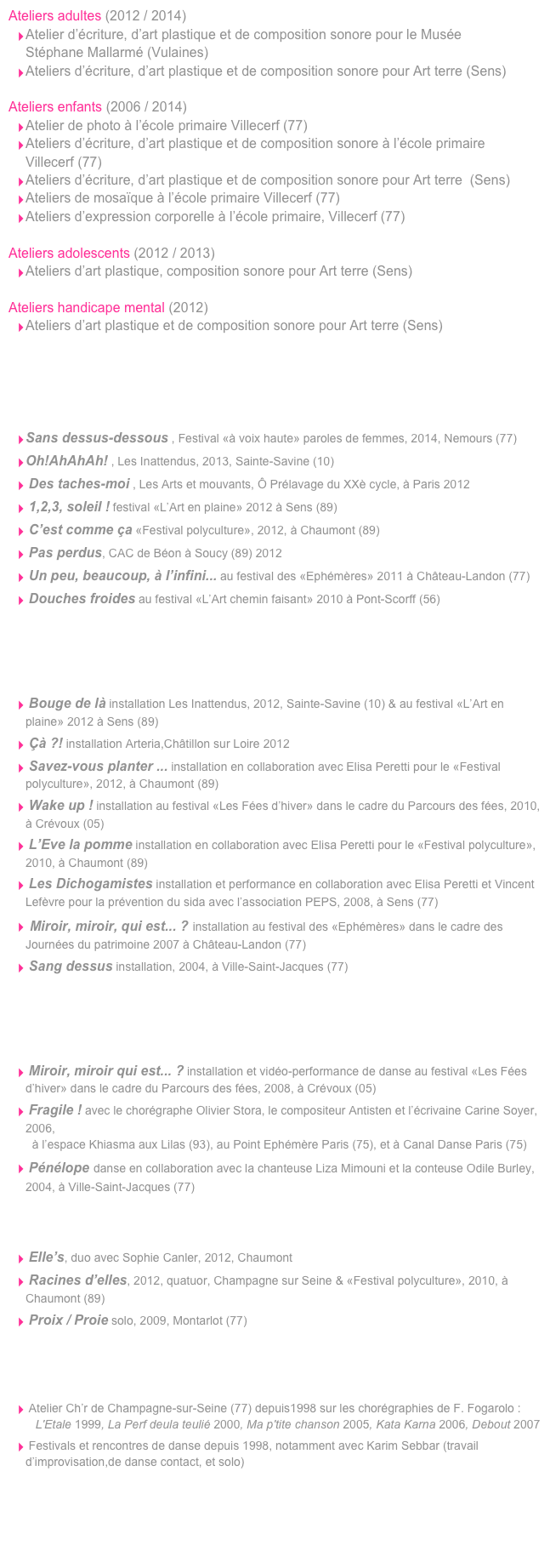 Ateliers adultes (2012 / 2014)
Atelier d’écriture, d’art plastique et de composition sonore pour le Musée  Stéphane Mallarmé (Vulaines) 
Ateliers d’écriture, d’art plastique et de composition sonore pour Art terre (Sens) 
 Ateliers enfants (2006 / 2014)
Atelier de photo à l’école primaire Villecerf (77)
Ateliers d’écriture, d’art plastique et de composition sonore à l’école primaire  Villecerf (77)
Ateliers d’écriture, d’art plastique et de composition sonore pour Art terre  (Sens) 
Ateliers de mosaïque à l’école primaire Villecerf (77) 
Ateliers d’expression corporelle à l’école primaire, Villecerf (77) 
 Ateliers adolescents (2012 / 2013)
Ateliers d’art plastique, composition sonore pour Art terre (Sens) 

Ateliers handicape mental (2012)
Ateliers d’art plastique et de composition sonore pour Art terre (Sens)
    carole-jung.com
Sans dessus-dessous , Festival «à voix haute» paroles de femmes, 2014, Nemours (77)
Oh!AhAhAh! , Les Inattendus, 2013, Sainte-Savine (10)
 Des taches-moi , Les Arts et mouvants, Ô Prélavage du XXè cycle, à Paris 2012 
 1,2,3, soleil ! festival «L’Art en plaine» 2012 à Sens (89)
 C’est comme ça «Festival polyculture», 2012, à Chaumont (89)
 Pas perdus, CAC de Béon à Soucy (89) 2012
 Un peu, beaucoup, à l’infini... au festival des «Ephémères» 2011 à Château-Landon (77)
 Douches froides au festival «L’Art chemin faisant» 2010 à Pont-Scorff (56)
    carole-jung.com
 Bouge de là installation Les Inattendus, 2012, Sainte-Savine (10) & au festival «L’Art en plaine» 2012 à Sens (89)
 Çà ?! installation Arteria,Châtillon sur Loire 2012
 Savez-vous planter ... installation en collaboration avec Elisa Peretti pour le «Festival polyculture», 2012, à Chaumont (89)
 Wake up ! installation au festival «Les Fées d’hiver» dans le cadre du Parcours des fées, 2010, à Crévoux (05)
 L’Eve la pomme installation en collaboration avec Elisa Peretti pour le «Festival polyculture», 2010, à Chaumont (89)
 Les Dichogamistes installation et performance en collaboration avec Elisa Peretti et Vincent Lefèvre pour la prévention du sida avec l’association PEPS, 2008, à Sens (77)
 Miroir, miroir, qui est... ? installation au festival des «Ephémères» dans le cadre des Journées du patrimoine 2007 à Château-Landon (77)
 Sang dessus installation, 2004, à Ville-Saint-Jacques (77) 
    carole-jung.com
 Miroir, miroir qui est... ? installation et vidéo-performance de danse au festival «Les Fées d’hiver» dans le cadre du Parcours des fées, 2008, à Crévoux (05) 
 Fragile ! avec le chorégraphe Olivier Stora, le compositeur Antisten et l’écrivaine Carine Soyer, 2006,   à l’espace Khiasma aux Lilas (93), au Point Ephémère Paris (75), et à Canal Danse Paris (75) 
 Pénélope danse en collaboration avec la chanteuse Liza Mimouni et la conteuse Odile Burley, 2004, à Ville-Saint-Jacques (77)   
 Elle’s, duo avec Sophie Canler, 2012, Chaumont 
 Racines d’elles, 2012, quatuor, Champagne sur Seine & «Festival polyculture», 2010, à Chaumont (89)
 Proix / Proie solo, 2009, Montarlot (77)
   
 Atelier Ch’r de Champagne-sur-Seine (77) depuis1998 sur les chorégraphies de F. Fogarolo :    L'Etale 1999, La Perf deula teulié 2000, Ma p'tite chanson 2005, Kata Karna 2006, Debout 2007
 Festivals et rencontres de danse depuis 1998, notamment avec Karim Sebbar (travail d’improvisation,de danse contact, et solo) 